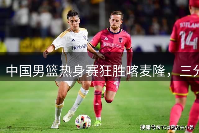 中国男篮热身赛狂胜喀麦隆，三分雨浇灭对手反击希望