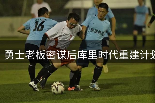勇士老板密谋后库里时代重建计划 王朝更迭或引发球迷不满