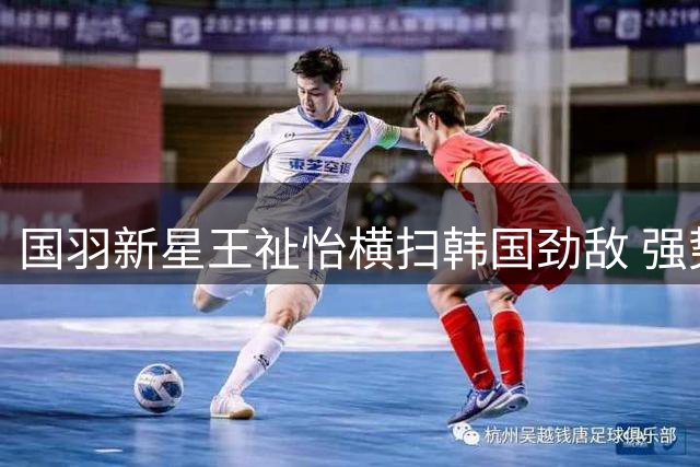 国羽新星王祉怡横扫韩国劲敌 强势挺进中国公开赛八强