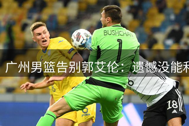 广州男篮告别郭艾伦：遗憾没能和你一起走得更远