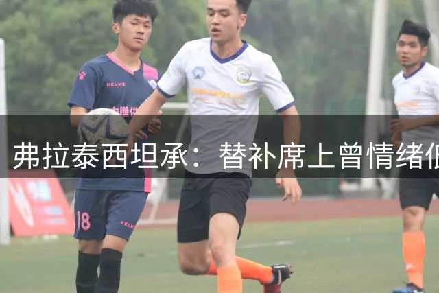 弗拉泰西坦承：替补席上曾情绪低落 但尊重主帅决定