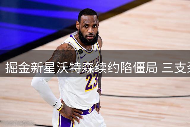 掘金新星沃特森续约陷僵局 三支劲旅虎视眈眈伺机抢人