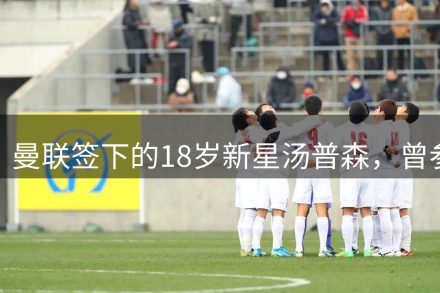 曼联签下的18岁新星汤普森，曾参加上海明日之星冠军杯