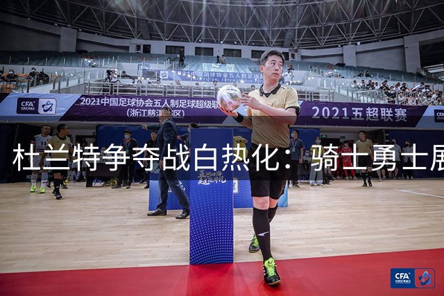 杜兰特争夺战白热化：骑士勇士展开终极博弈，谁将笑到最后？