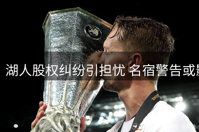 湖人股权纠纷引担忧 名宿警告或影响引援和球迷忠诚度