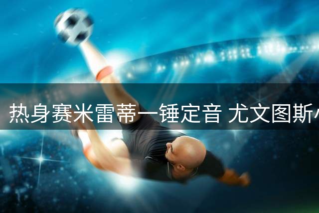 热身赛米雷蒂一锤定音 尤文图斯小胜比利时劲旅标准列日