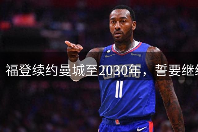福登续约曼城至2030年，誓要继续书写蓝月亮传奇