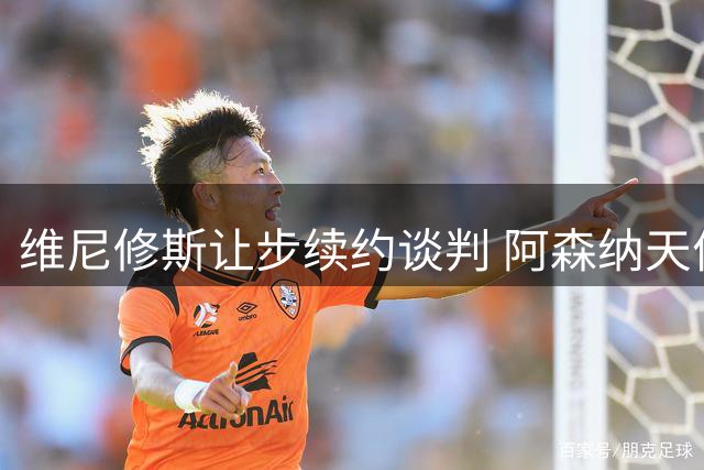 维尼修斯让步续约谈判 阿森纳天价合约成备选方案