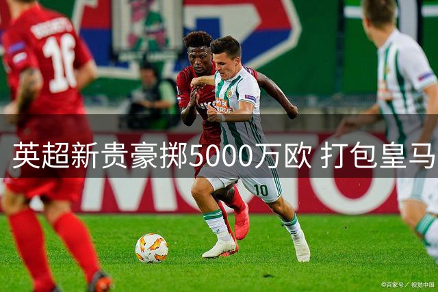 英超新贵豪掷5000万欧 打包皇马两大青训瑰宝