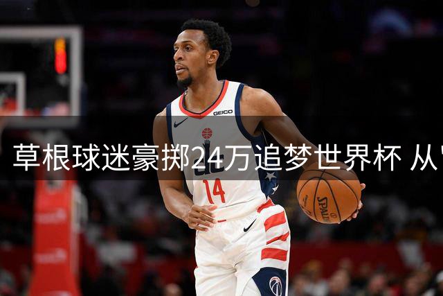 草根球迷豪掷24万追梦世界杯 从"退钱哥"到足球朝圣者的蜕变
