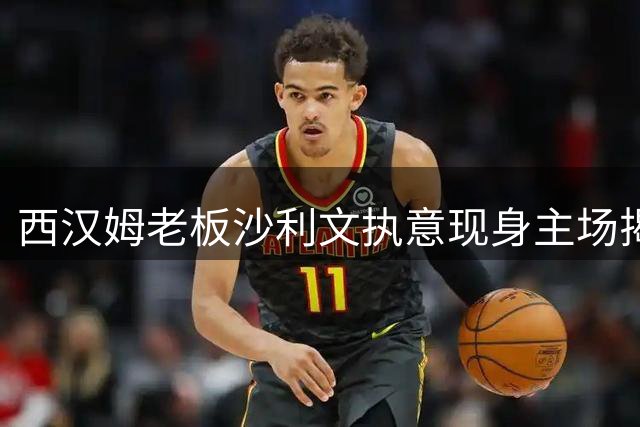 西汉姆老板沙利文执意现身主场揭幕战，性丑闻阴影笼罩伦敦体育场