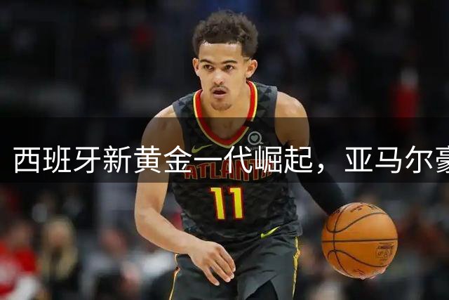 西班牙新黄金一代崛起，亚马尔豪言或将开启十年王朝