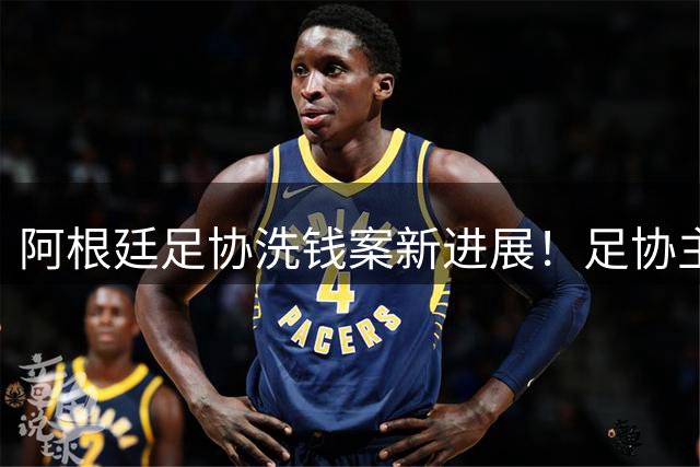 阿根廷足协洗钱案新进展！足协主席手机被FBI扣押，下周传唤出庭