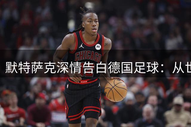 默特萨克深情告白德国足球：从世界杯冠军到青训使命的传承之路