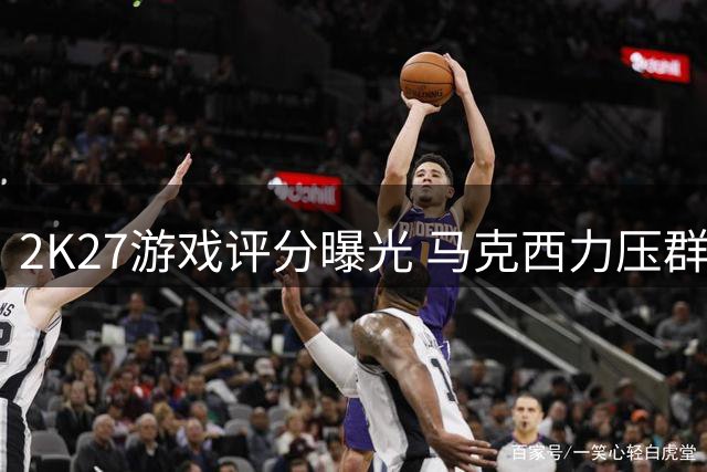 2K27游戏评分曝光 马克西力压群星登顶76人榜首