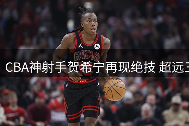 CBA神射手贺希宁再现绝技 超远三分精准制导引爆全场
